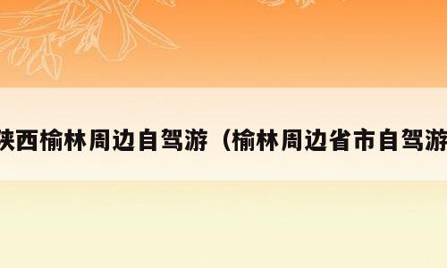 陕西榆林周边自驾游（榆林周边省市自驾游）