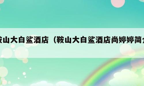 鞍山大白鲨酒店（鞍山大白鲨酒店尚婷婷简介）