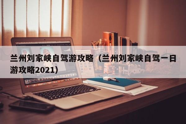 兰州刘家峡自驾游攻略（兰州刘家峡自驾一日游攻略2021）