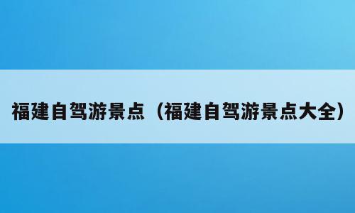 福建自驾游景点（福建自驾游景点大全）