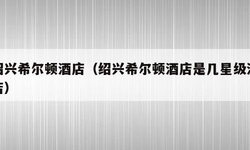 绍兴希尔顿酒店（绍兴希尔顿酒店是几星级酒店）