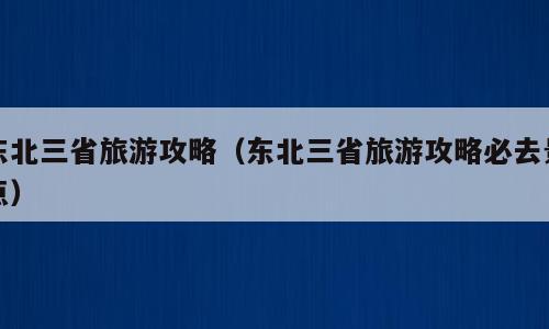 东北三省旅游攻略（东北三省旅游攻略必去景点）