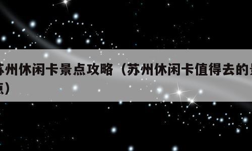 苏州休闲卡景点攻略（苏州休闲卡值得去的景点）