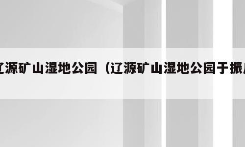 辽源矿山湿地公园（辽源矿山湿地公园于振川）