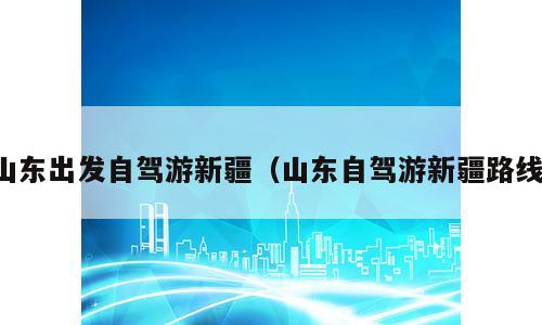 山东出发自驾游新疆（山东自驾游新疆路线）