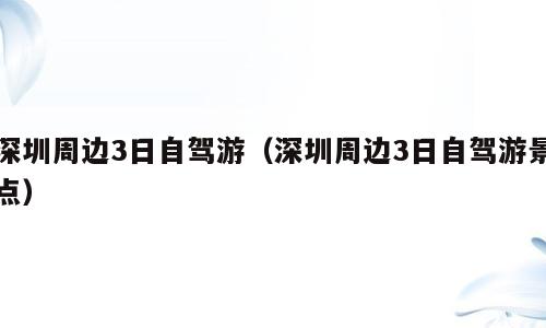 深圳周边3日自驾游（深圳周边3日自驾游景点）