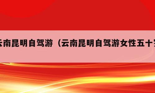 云南昆明自驾游（云南昆明自驾游女性五十岁）