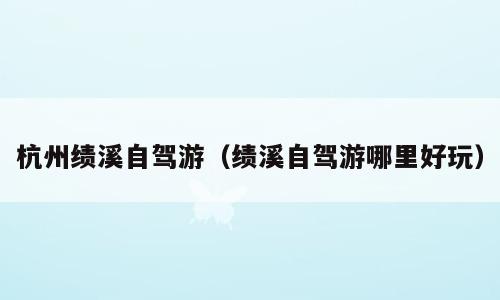 杭州绩溪自驾游（绩溪自驾游哪里好玩）