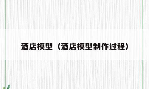 酒店模型（酒店模型制作过程）