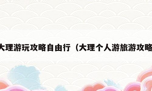大理游玩攻略自由行（大理个人游旅游攻略）