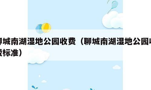 聊城南湖湿地公园收费（聊城南湖湿地公园收费标准）