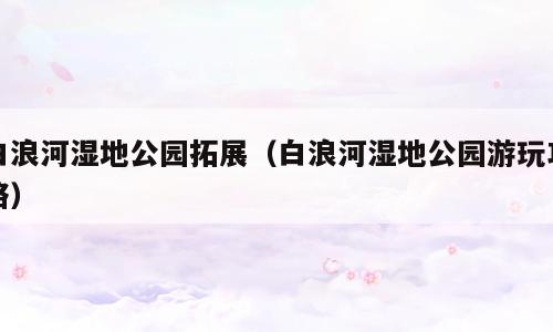 白浪河湿地公园拓展（白浪河湿地公园游玩攻略）