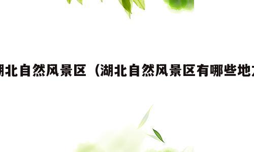 湖北自然风景区（湖北自然风景区有哪些地方）