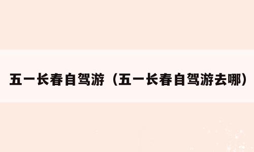 五一长春自驾游（五一长春自驾游去哪）