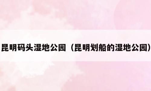 昆明码头湿地公园（昆明划船的湿地公园）