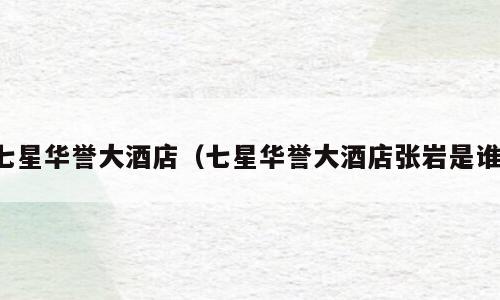 七星华誉大酒店（七星华誉大酒店张岩是谁）