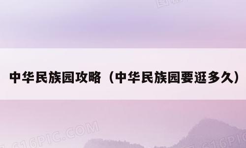中华民族园攻略（中华民族园要逛多久）