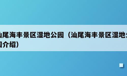 汕尾海丰景区湿地公园（汕尾海丰景区湿地公园介绍）