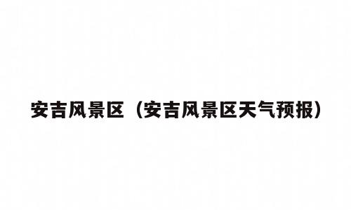安吉风景区（安吉风景区天气预报）