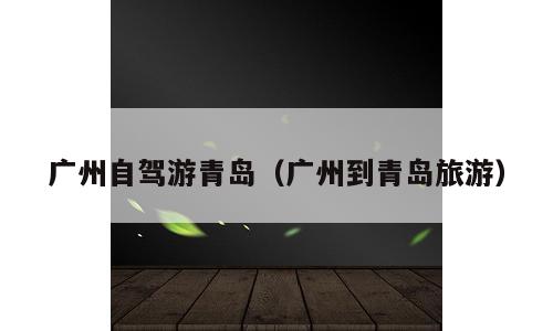 广州自驾游青岛（广州到青岛旅游）