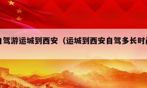 自驾游运城到西安（运城到西安自驾多长时间）
