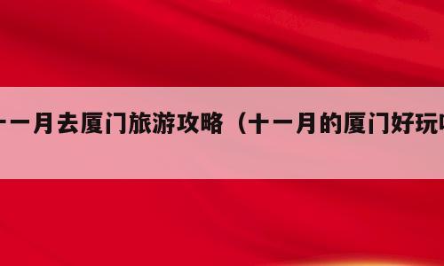 十一月去厦门旅游攻略（十一月的厦门好玩吗）