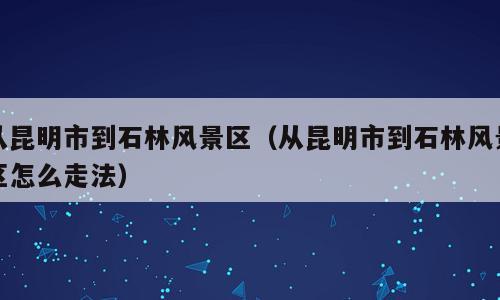 从昆明市到石林风景区（从昆明市到石林风景区怎么走法）