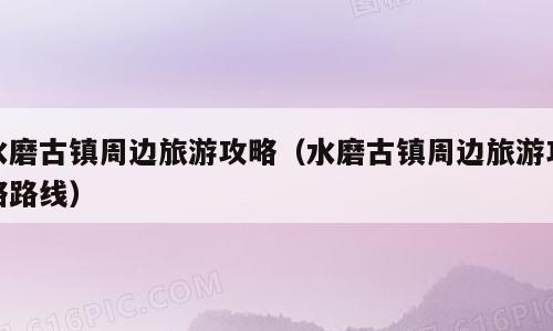 水磨古镇周边旅游攻略（水磨古镇周边旅游攻略路线）