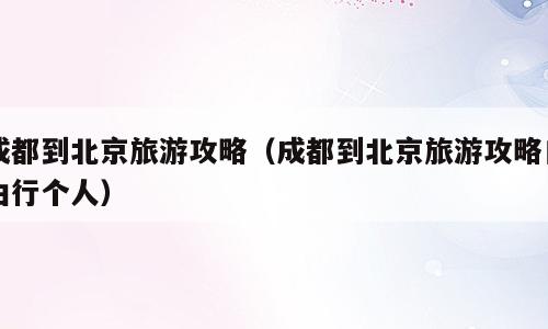 成都到北京旅游攻略（成都到北京旅游攻略自由行个人）