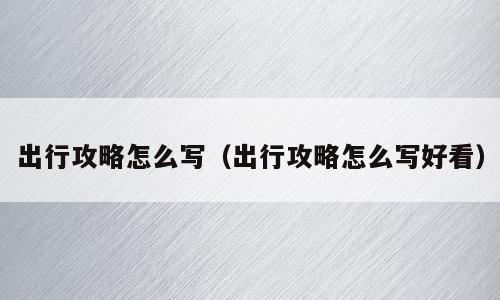 出行攻略怎么写（出行攻略怎么写好看）
