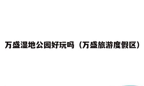 万盛湿地公园好玩吗（万盛旅游度假区）