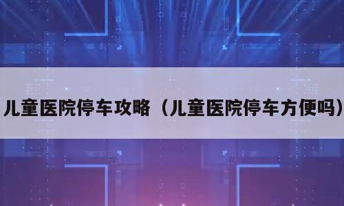 儿童医院停车攻略（儿童医院停车方便吗）