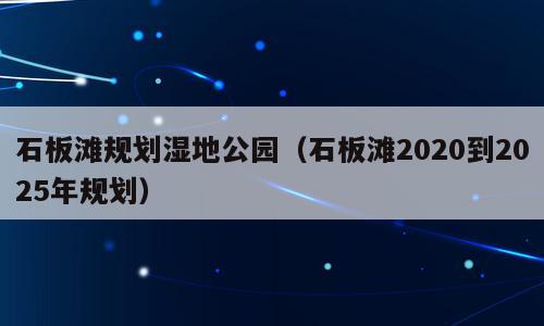 石板滩规划湿地公园（石板滩2020到2025年规划）