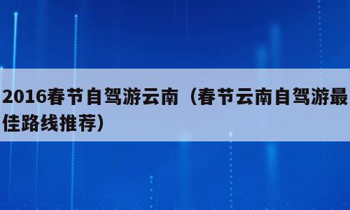 2016春节自驾游云南（春节云南自驾游最佳路线推荐）