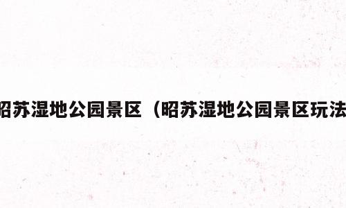 昭苏湿地公园景区（昭苏湿地公园景区玩法）