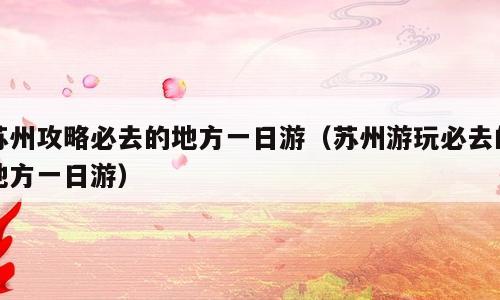 苏州攻略必去的地方一日游（苏州游玩必去的地方一日游）