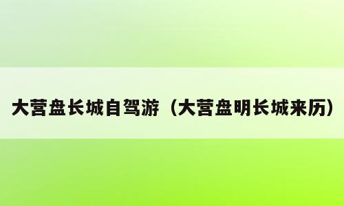 大营盘长城自驾游（大营盘明长城来历）