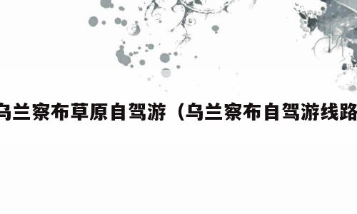 乌兰察布草原自驾游（乌兰察布自驾游线路）