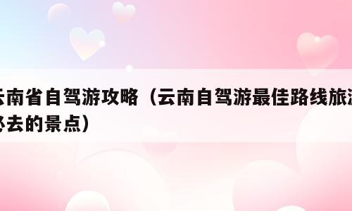 云南省自驾游攻略（云南自驾游最佳路线旅游必去的景点）