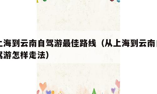 上海到云南自驾游最佳路线（从上海到云南自驾游怎样走法）