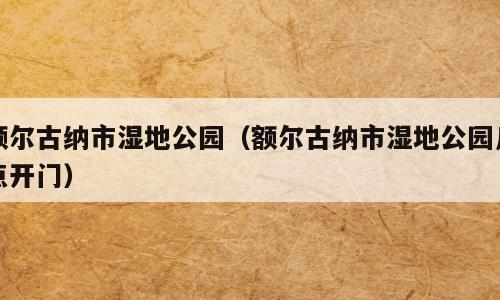 额尔古纳市湿地公园（额尔古纳市湿地公园几点开门）