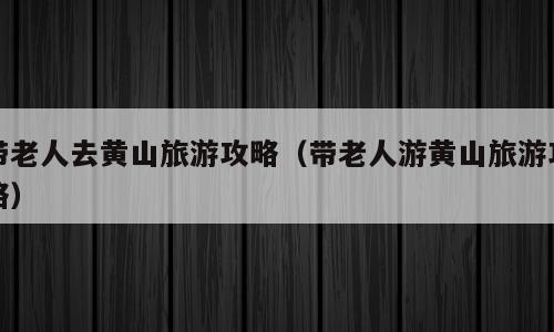 带老人去黄山旅游攻略（带老人游黄山旅游攻略）