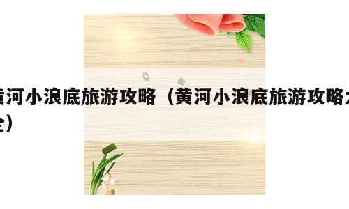 黄河小浪底旅游攻略（黄河小浪底旅游攻略大全）