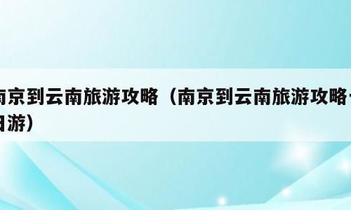南京到云南旅游攻略（南京到云南旅游攻略一日游）
