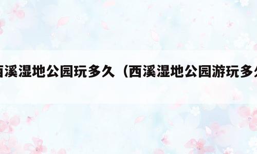 西溪湿地公园玩多久（西溪湿地公园游玩多久）
