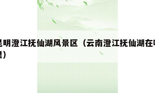 昆明澄江抚仙湖风景区（云南澄江抚仙湖在哪里）