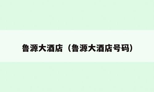 鲁源大酒店（鲁源大酒店号码）