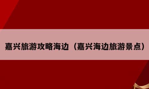 嘉兴旅游攻略海边（嘉兴海边旅游景点）