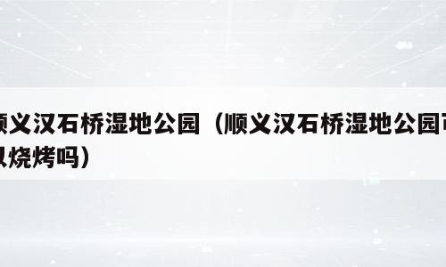 顺义汉石桥湿地公园（顺义汉石桥湿地公园可以烧烤吗）