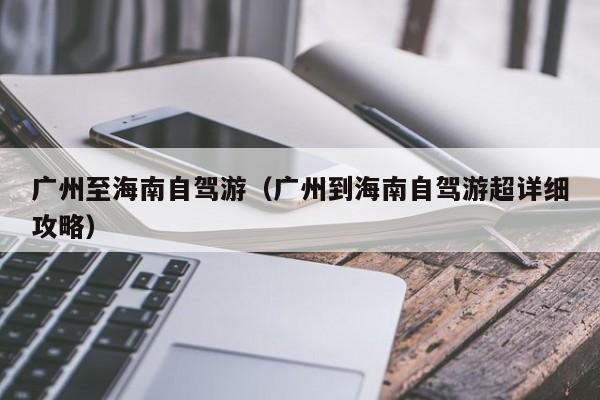 广州至海南自驾游（广州到海南自驾游超详细攻略）